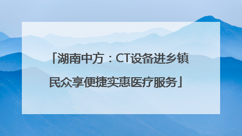 湖南中方：CT设备进乡镇 民众享便捷实惠医疗服务
