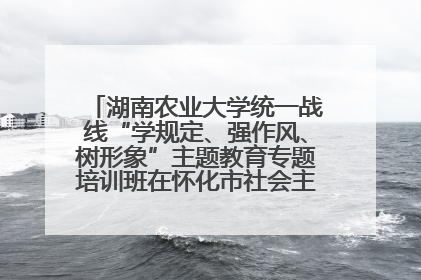湖南农业大学统一战线“学规定、强作风、树形象”主题教育专题培训班在怀化市社会主义学院举办