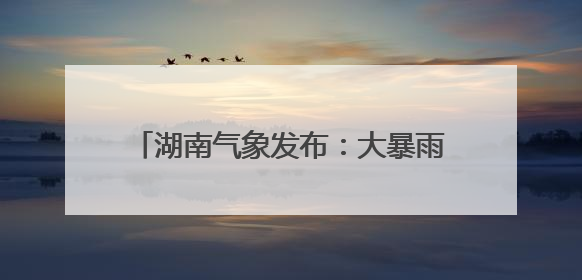 湖南气象发布：大暴雨！7-9级雷暴大风！