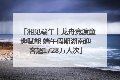湘见端午丨龙舟竞渡童趣赋能 端午假期湖南迎客超1728万人次