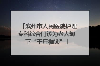 滨州市人民医院护理专科综合门诊为老人卸下“千斤枷锁”