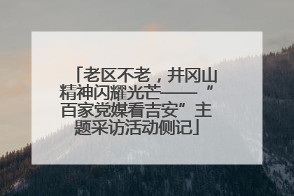 老区不老，井冈山精神闪耀光芒——“百家党媒看吉安”主题采访活动侧记