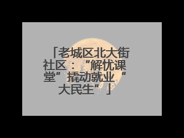 老城区北大街社区：“解忧课堂”撬动就业“大民生”