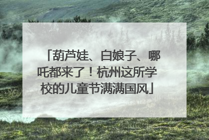 葫芦娃、白娘子、哪吒都来了！杭州这所学校的儿童节满满国风