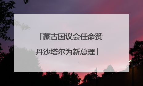 蒙古国议会任命赞丹沙塔尔为新总理