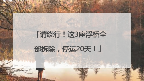 请绕行！这3座浮桥全部拆除，停运20天！