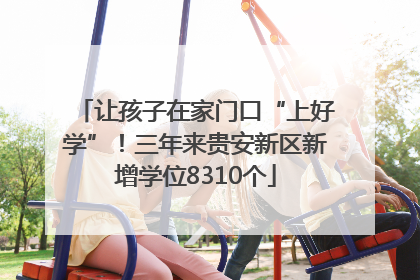 让孩子在家门口“上好学”！三年来贵安新区新增学位8310个