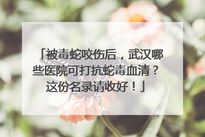 被毒蛇咬伤后，武汉哪些医院可打抗蛇毒血清？这份名录请收好！