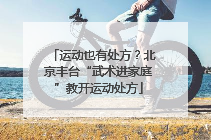 运动也有处方？北京丰台“武术进家庭”教开运动处方