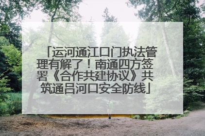 运河通江口门执法管理有解了！南通四方签署《合作共建协议》共筑通吕河口安全防线