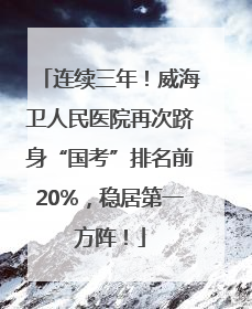 连续三年！威海卫人民医院再次跻身“国考”排名前20%，稳居第一方阵！