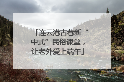 连云港古巷新“中式”民俗课堂，让老外爱上端午