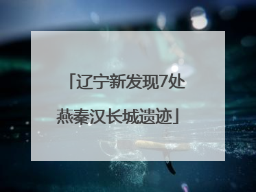 辽宁新发现7处燕秦汉长城遗迹
