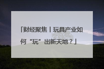 财经聚焦丨玩具产业如何“玩”出新天地？