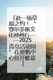 赴一场草原之约！“鄂尔多斯文化神州行——2025青岛活动周”在奥帆中心拉开帷幕