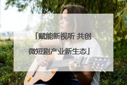 赋能新视听 共创微短剧产业新生态