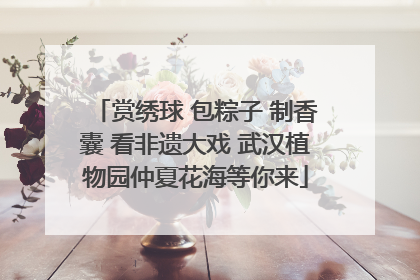 赏绣球 包粽子 制香囊 看非遗大戏 武汉植物园仲夏花海等你来