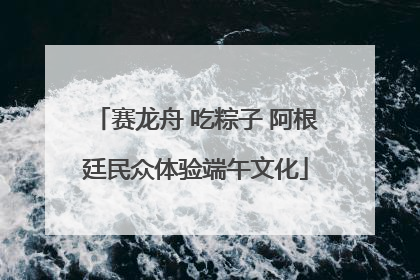 赛龙舟 吃粽子 阿根廷民众体验端午文化