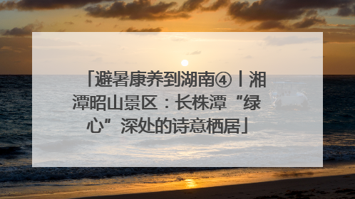 避暑康养到湖南④丨湘潭昭山景区：长株潭“绿心”深处的诗意栖居