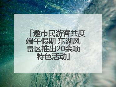 邀市民游客共度端午假期 东湖风景区推出20余项特色活动