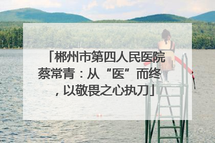 郴州市第四人民医院蔡常青：从“医”而终，以敬畏之心执刀