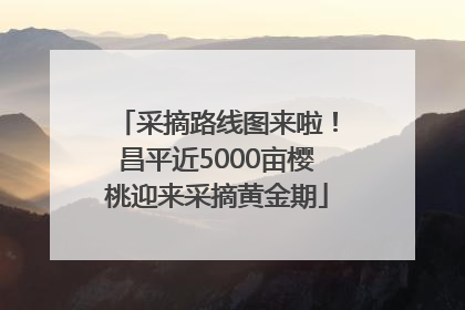 采摘路线图来啦！昌平近5000亩樱桃迎来采摘黄金期