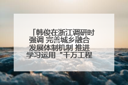 韩俊在浙江调研时强调 完善城乡融合发展体制机制 推进学习运用“千万工程”经验走深走实