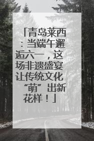 青岛莱西：当端午邂逅六一，这场非遗盛宴让传统文化“萌”出新花样！
