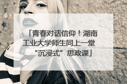 青春对话信仰！湖南工业大学师生同上一堂“沉浸式”思政课