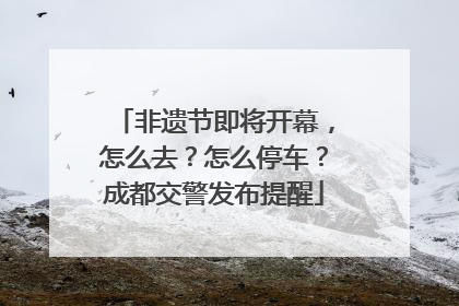 非遗节即将开幕，怎么去？怎么停车？成都交警发布提醒
