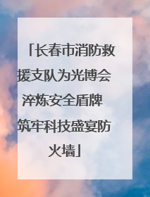 长春市消防救援支队为光博会淬炼安全盾牌 筑牢科技盛宴防火墙