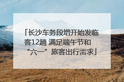 长沙车务段增开始发临客12趟 满足端午节和“六一”旅客出行需求