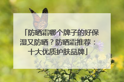 防晒霜哪个牌子的好保湿又防晒？防晒霜推荐：十大优质护肤品牌