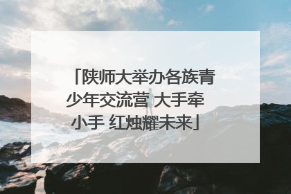 陕师大举办各族青少年交流营 大手牵小手 红烛耀未来