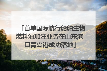 首单国际航行船舶生物燃料油加注业务在山东港口青岛港成功落地