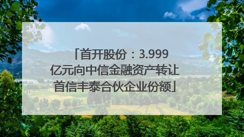 首开股份：3.999亿元向中信金融资产转让首信丰泰合伙企业份额