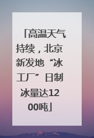 高温天气持续，北京新发地“冰工厂”日制冰量达1200吨