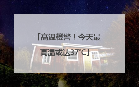 高温橙警！今天最高温或达37℃