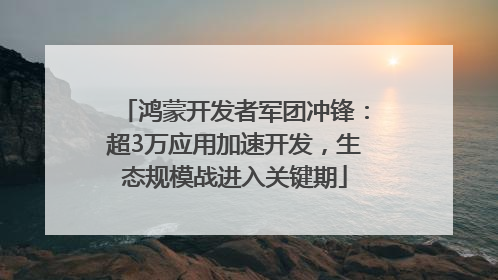 鸿蒙开发者军团冲锋：超3万应用加速开发，生态规模战进入关键期