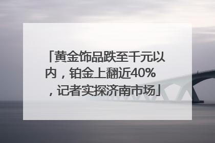 黄金饰品跌至千元以内，铂金上翻近40%，记者实探济南市场