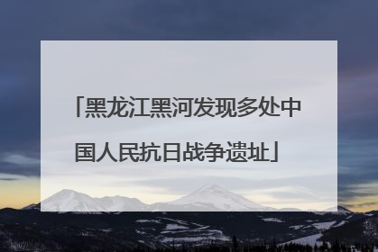 黑龙江黑河发现多处中国人民抗日战争遗址