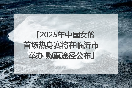 2025年中国女篮首场热身赛将在临沂市举办 购票途径公布