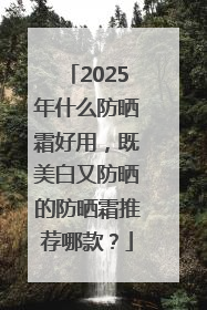 2025年什么防晒霜好用，既美白又防晒的防晒霜推荐哪款？