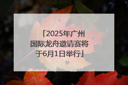 2025年广州国际龙舟邀请赛将于6月1日举行