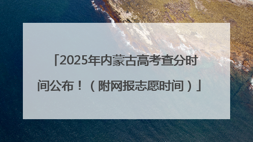 2025年内蒙古高考查分时间公布！（附网报志愿时间）