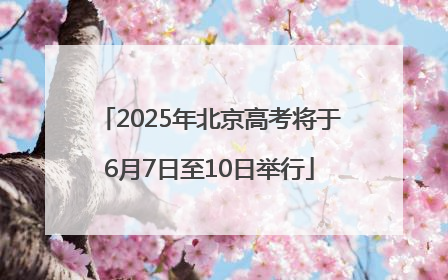 2025年北京高考将于6月7日至10日举行