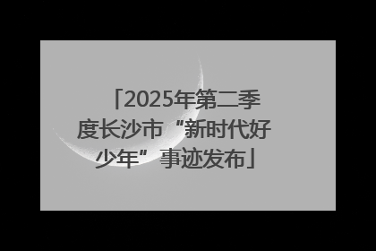 2025年第二季度长沙市“新时代好少年”事迹发布