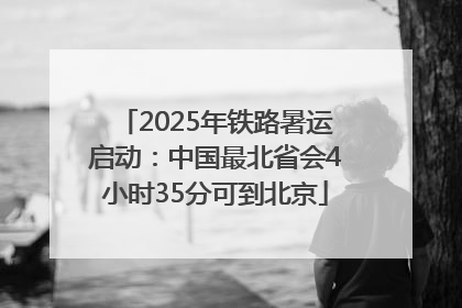 2025年铁路暑运启动：中国最北省会4小时35分可到北京