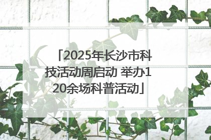 2025年长沙市科技活动周启动 举办120余场科普活动