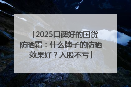 2025口碑好的国货防晒霜：什么牌子的防晒效果好？入股不亏